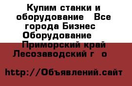 Купим станки и оборудование - Все города Бизнес » Оборудование   . Приморский край,Лесозаводский г. о. 